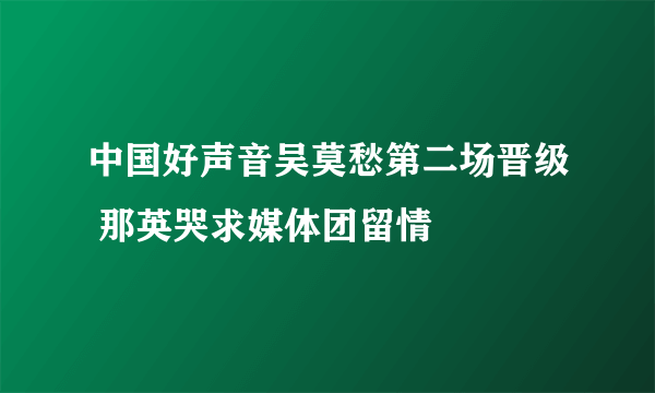 中国好声音吴莫愁第二场晋级 那英哭求媒体团留情