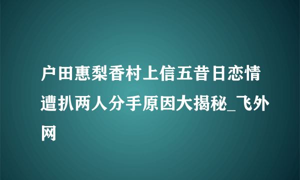 户田惠梨香村上信五昔日恋情遭扒两人分手原因大揭秘_飞外网