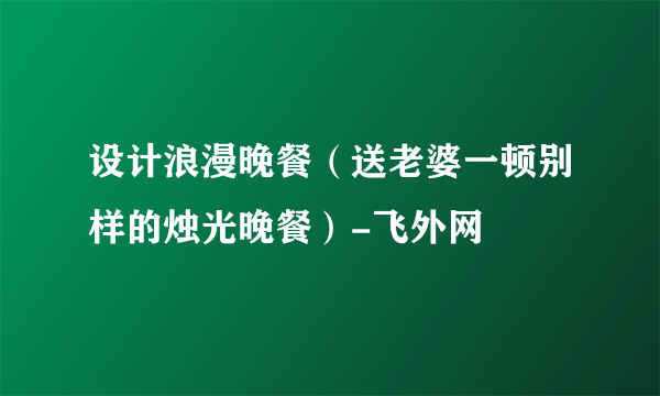 设计浪漫晚餐（送老婆一顿别样的烛光晚餐）-飞外网