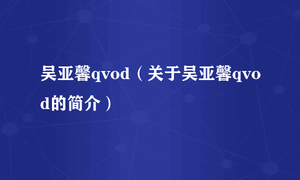 吴亚馨qvod（关于吴亚馨qvod的简介）