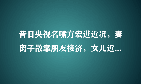 昔日央视名嘴方宏进近况，妻离子散靠朋友接济，女儿近照独家曝光