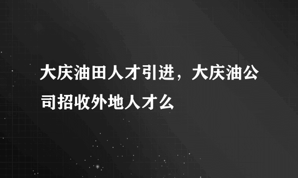 大庆油田人才引进，大庆油公司招收外地人才么