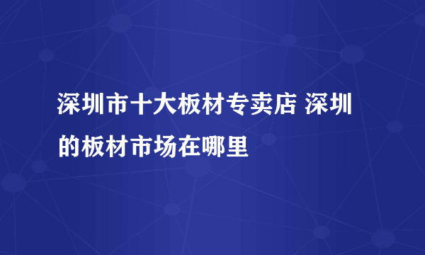 深圳市十大板材专卖店 深圳的板材市场在哪里