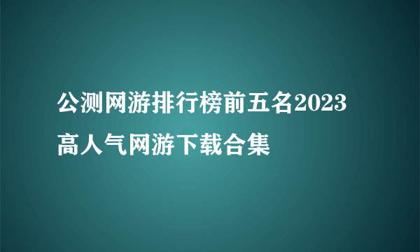 公测网游排行榜前五名2023 高人气网游下载合集