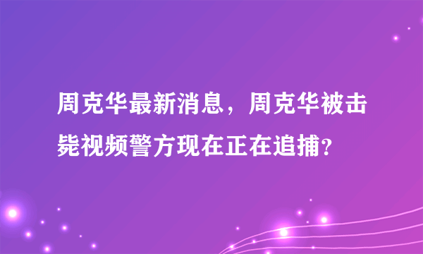 周克华最新消息，周克华被击毙视频警方现在正在追捕？