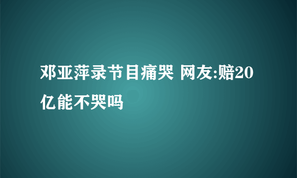 邓亚萍录节目痛哭 网友:赔20亿能不哭吗