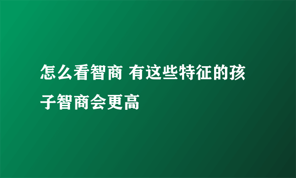 怎么看智商 有这些特征的孩子智商会更高