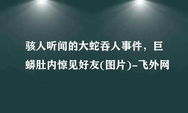 骇人听闻的大蛇吞人事件，巨蟒肚内惊见好友(图片)-飞外网