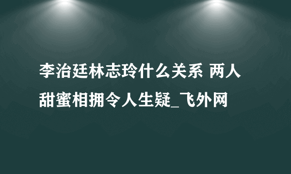 李治廷林志玲什么关系 两人甜蜜相拥令人生疑_飞外网