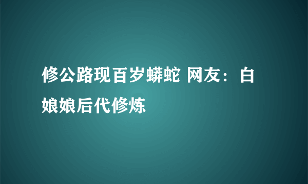 修公路现百岁蟒蛇 网友：白娘娘后代修炼