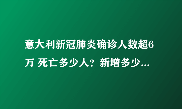 意大利新冠肺炎确诊人数超6万 死亡多少人？新增多少人？-飞外网