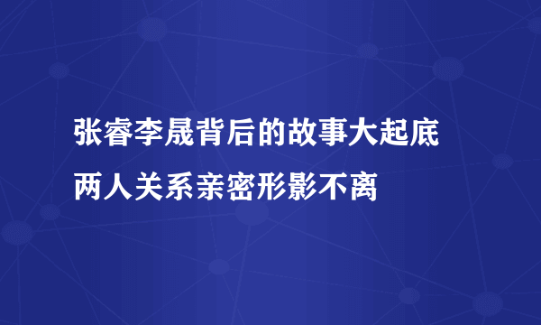 张睿李晟背后的故事大起底 两人关系亲密形影不离