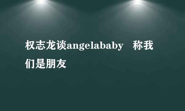 权志龙谈angelababy   称我们是朋友