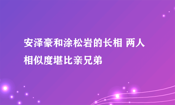 安泽豪和涂松岩的长相 两人相似度堪比亲兄弟