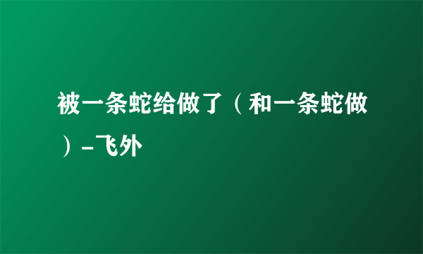 被一条蛇给做了（和一条蛇做）-飞外