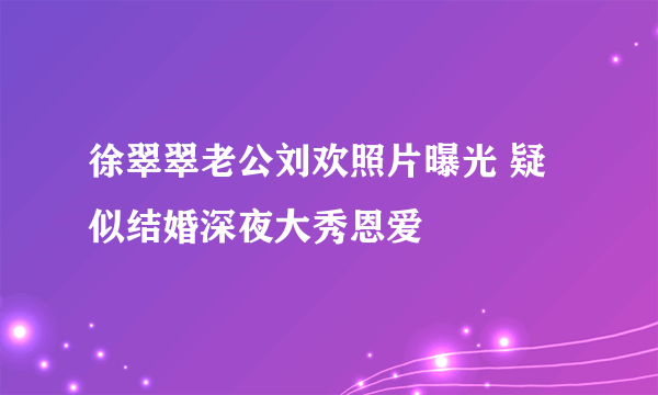 徐翠翠老公刘欢照片曝光 疑似结婚深夜大秀恩爱