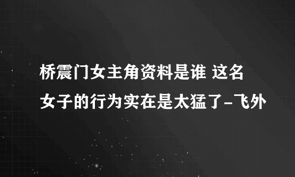 桥震门女主角资料是谁 这名女子的行为实在是太猛了-飞外