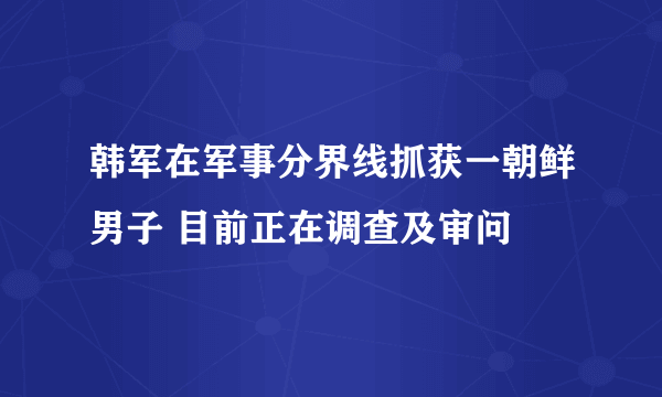 韩军在军事分界线抓获一朝鲜男子 目前正在调查及审问