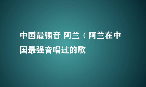 中国最强音 阿兰（阿兰在中国最强音唱过的歌