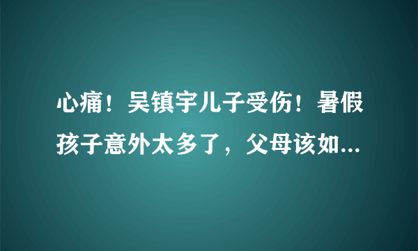 心痛！吴镇宇儿子受伤！暑假孩子意外太多了，父母该如何处理？干货来了！赶紧收藏分享！