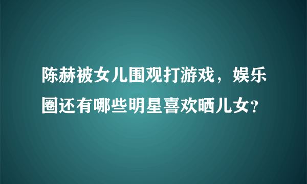 陈赫被女儿围观打游戏，娱乐圈还有哪些明星喜欢晒儿女？