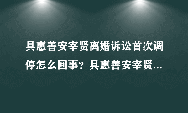 具惠善安宰贤离婚诉讼首次调停怎么回事？具惠善安宰贤为什么还没离婚