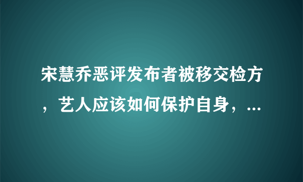 宋慧乔恶评发布者被移交检方，艺人应该如何保护自身，让喷子受到应有的惩罚？