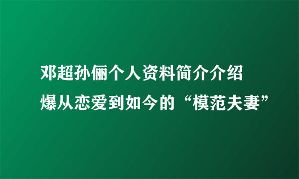 邓超孙俪个人资料简介介绍 爆从恋爱到如今的“模范夫妻”