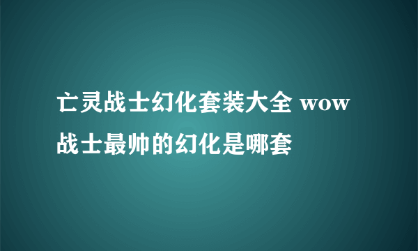 亡灵战士幻化套装大全 wow战士最帅的幻化是哪套