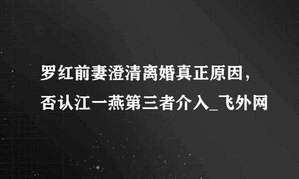 罗红前妻澄清离婚真正原因，否认江一燕第三者介入_飞外网