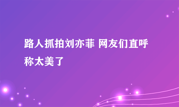 路人抓拍刘亦菲 网友们直呼称太美了