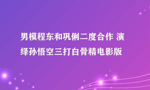 男模程东和巩俐二度合作 演绎孙悟空三打白骨精电影版