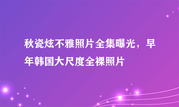 秋瓷炫不雅照片全集曝光，早年韩国大尺度全裸照片 