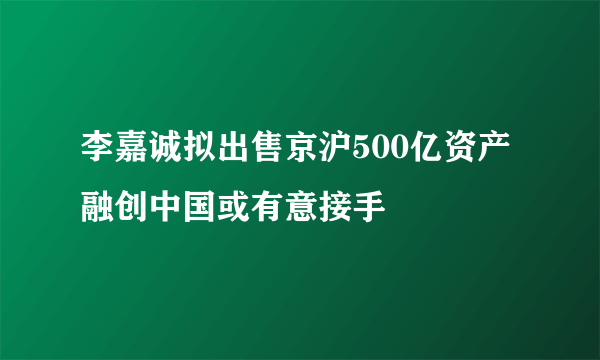 李嘉诚拟出售京沪500亿资产 融创中国或有意接手