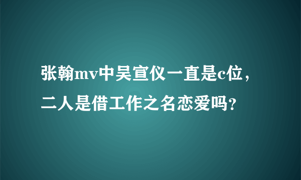 张翰mv中吴宣仪一直是c位，二人是借工作之名恋爱吗？