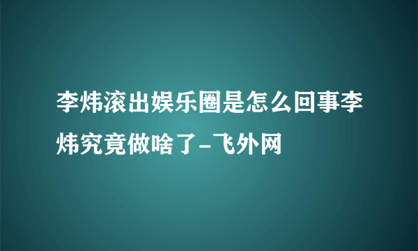 李炜滚出娱乐圈是怎么回事李炜究竟做啥了-飞外网