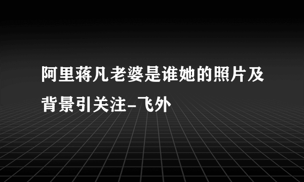 阿里蒋凡老婆是谁她的照片及背景引关注-飞外