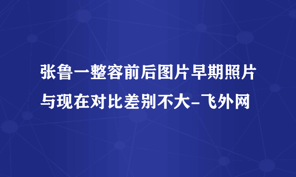 张鲁一整容前后图片早期照片与现在对比差别不大-飞外网