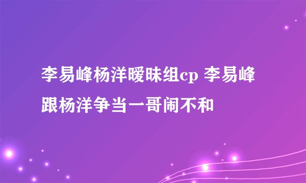 李易峰杨洋暧昧组cp 李易峰跟杨洋争当一哥闹不和