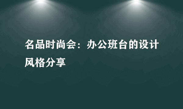 名品时尚会：办公班台的设计风格分享