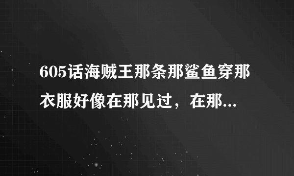 605话海贼王那条那鲨鱼穿那衣服好像在那见过，在那见过我也不知道，知道的说一下在那集漫画出现过，谢谢！