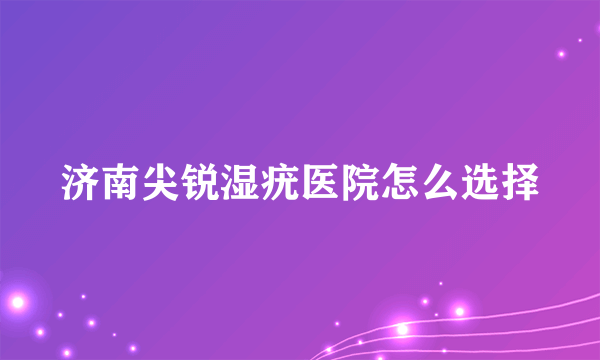 济南尖锐湿疣医院怎么选择