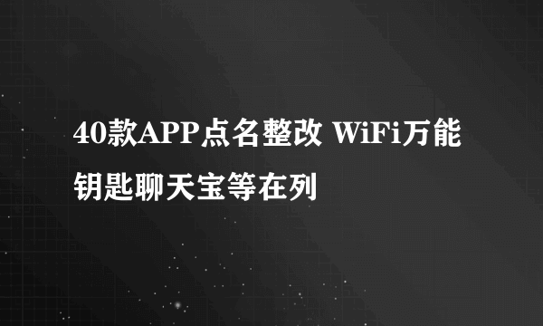 40款APP点名整改 WiFi万能钥匙聊天宝等在列