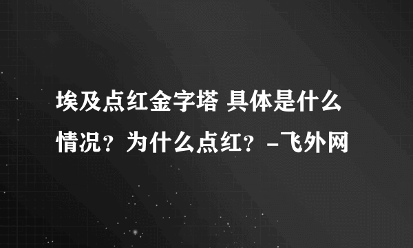 埃及点红金字塔 具体是什么情况？为什么点红？-飞外网