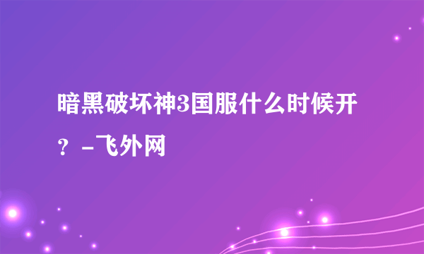 暗黑破坏神3国服什么时候开？-飞外网