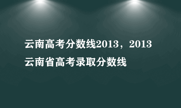 云南高考分数线2013，2013云南省高考录取分数线