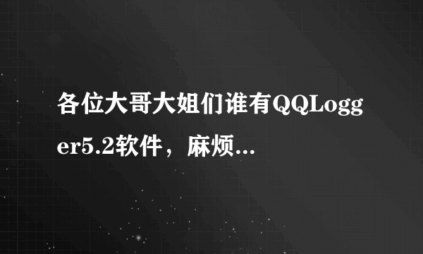 各位大哥大姐们谁有QQLogger5.2软件，麻烦给我用用啊我的QQ461711116，谢谢啦