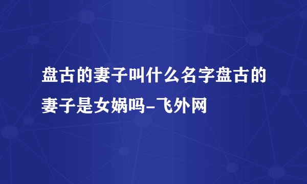 盘古的妻子叫什么名字盘古的妻子是女娲吗-飞外网