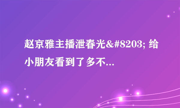 赵京雅主播泄春光​ 给小朋友看到了多不好呀 - 飞外网