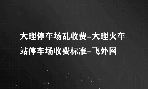 大理停车场乱收费-大理火车站停车场收费标准-飞外网